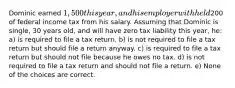 Dominic earned 1,500 this year, and his employer withheld200 of federal income tax from his salary. Assuming that Dominic is single, 30 years old, and will have zero tax liability this year, he: a) is required to file a tax return. b) is not required to file a tax return but should file a return anyway. c) is required to file a tax return but should not file because he owes no tax. d) is not required to file a tax return and should not file a return. e) None of the choices are correct.