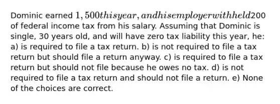 Dominic earned 1,500 this year, and his employer withheld200 of federal income tax from his salary. Assuming that Dominic is single, 30 years old, and will have zero tax liability this year, he: a) is required to file a tax return. b) is not required to file a tax return but should file a return anyway. c) is required to file a tax return but should not file because he owes no tax. d) is not required to file a tax return and should not file a return. e) None of the choices are correct.