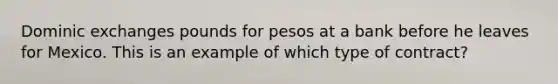 Dominic exchanges pounds for pesos at a bank before he leaves for Mexico. This is an example of which type of contract?