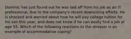 Dominic has just found out he was laid off from his job as an IT professional, due to the company's recent downsizing efforts. He is shocked and worried about how he will pay college tuition for his son this year, and does not know if he can easily find a job at age 55. Which of the following reactions to the stressor is an example of accommodative coping?