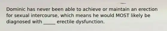 Dominic has never been able to achieve or maintain an erection for sexual intercourse, which means he would MOST likely be diagnosed with _____ erectile dysfunction.