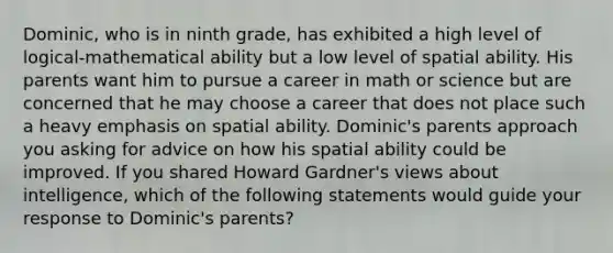 Dominic, who is in ninth grade, has exhibited a high level of logical-mathematical ability but a low level of spatial ability. His parents want him to pursue a career in math or science but are concerned that he may choose a career that does not place such a heavy emphasis on spatial ability. Dominic's parents approach you asking for advice on how his spatial ability could be improved. If you shared Howard Gardner's views about intelligence, which of the following statements would guide your response to Dominic's parents?