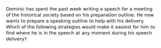 Dominic has spent the past week writing a speech for a meeting of the historical society based on his preparation outline. He now wants to prepare a speaking outline to help with his delivery. Which of the following strategies would make it easiest for him to find where he is in the speech at any moment during his speech delivery?