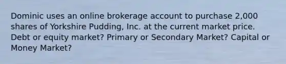 Dominic uses an online brokerage account to purchase 2,000 shares of Yorkshire Pudding, Inc. at the current market price. Debt or equity market? Primary or Secondary Market? Capital or Money Market?