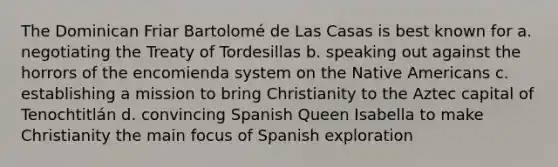 The Dominican Friar Bartolomé de Las Casas is best known for a. negotiating the Treaty of Tordesillas b. speaking out against the horrors of the encomienda system on the Native Americans c. establishing a mission to bring Christianity to the Aztec capital of Tenochtitlán d. convincing Spanish Queen Isabella to make Christianity the main focus of Spanish exploration