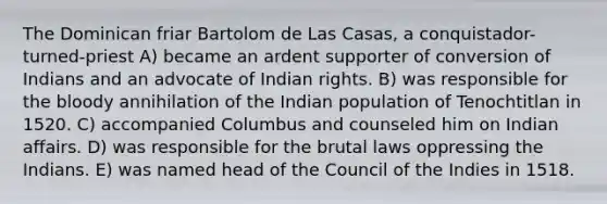 The Dominican friar Bartolom de Las Casas, a conquistador-turned-priest A) became an ardent supporter of conversion of Indians and an advocate of Indian rights. B) was responsible for the bloody annihilation of the Indian population of Tenochtitlan in 1520. C) accompanied Columbus and counseled him on Indian affairs. D) was responsible for the brutal laws oppressing the Indians. E) was named head of the Council of the Indies in 1518.