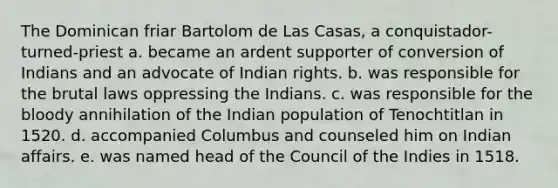 The Dominican friar Bartolom de Las Casas, a conquistador-turned-priest a. became an ardent supporter of conversion of Indians and an advocate of Indian rights. b. was responsible for the brutal laws oppressing the Indians. c. was responsible for the bloody annihilation of the Indian population of Tenochtitlan in 1520. d. accompanied Columbus and counseled him on Indian affairs. e. was named head of the Council of the Indies in 1518.