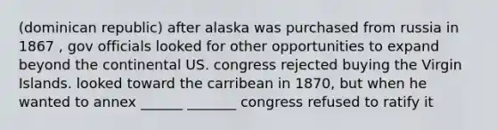 (dominican republic) after alaska was purchased from russia in 1867 , gov officials looked for other opportunities to expand beyond the continental US. congress rejected buying the Virgin Islands. looked toward the carribean in 1870, but when he wanted to annex ______ _______ congress refused to ratify it