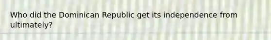 Who did the Dominican Republic get its independence from ultimately?