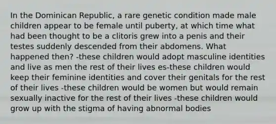 In the Dominican Republic, a rare genetic condition made male children appear to be female until puberty, at which time what had been thought to be a clitoris grew into a penis and their testes suddenly descended from their abdomens. What happened then? -these children would adopt masculine identities and live as men the rest of their lives es-these children would keep their feminine identities and cover their genitals for the rest of their lives -these children would be women but would remain sexually inactive for the rest of their lives -these children would grow up with the stigma of having abnormal bodies