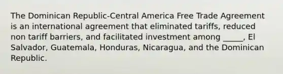 The Dominican Republic-Central America Free Trade Agreement is an international agreement that eliminated tariffs, reduced non tariff barriers, and facilitated investment among _____, El Salvador, Guatemala, Honduras, Nicaragua, and the Dominican Republic.