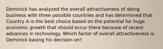 Dominick has analyzed the overall attractiveness of doing business with three possible countries and has determined that Country A is the best choice based on the potential for huge economic growth that should occur there because of recent advances in technology. Which factor of overall attractiveness is Dominick basing his decision on?