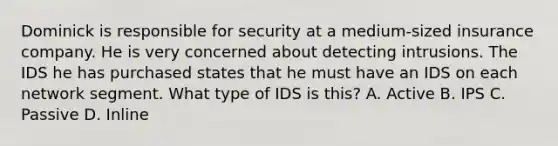 Dominick is responsible for security at a medium-sized insurance company. He is very concerned about detecting intrusions. The IDS he has purchased states that he must have an IDS on each network segment. What type of IDS is this? A. Active B. IPS C. Passive D. Inline