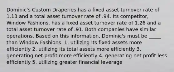 Dominic's Custom Draperies has a fixed asset turnover rate of 1.13 and a total asset turnover rate of .94. Its competitor, Window Fashions, has a fixed asset turnover rate of 1.26 and a total asset turnover rate of .91. Both companies have similar operations. Based on this information, Dominic's must be _____ than Window Fashions. 1. utilizing its fixed assets more efficiently 2. utilizing its total assets more efficiently 3. generating net profit more efficiently 4. generating net profit less efficiently 5. utilizing greater financial leverage