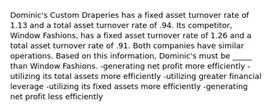 Dominic's Custom Draperies has a fixed asset turnover rate of 1.13 and a total asset turnover rate of .94. Its competitor, Window Fashions, has a fixed asset turnover rate of 1.26 and a total asset turnover rate of .91. Both companies have similar operations. Based on this information, Dominic's must be _____ than Window Fashions. -generating net profit more efficiently -utilizing its total assets more efficiently -utilizing greater financial leverage -utilizing its fixed assets more efficiently -generating net profit less efficiently