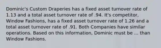 Dominic's Custom Draperies has a fixed asset turnover rate of 1.13 and a total asset turnover rate of .94. It's competitor, Window Fashions, has a fixed asset turnover rate of 1.26 and a total asset turnover rate of .91. Both Companies have similar operations. Based on this information, Dominic must be ... than Window Fashions.