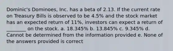 Dominic's Dominoes, Inc. has a beta of 2.13. If the current rate on Treasury Bills is observed to be 4.5% and the stock market has an expected return of 11%, investors can expect a return of ________ on the stock. a. 18.345% b. 13.845% c. 9.345% d. Cannot be determined from the information provided e. None of the answers provided is correct