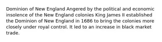 Dominion of New England Angered by the political and economic insolence of the New England colonies King James II established the Dominion of New England in 1686 to bring the colonies more closely under royal control. It led to an increase in black market trade.