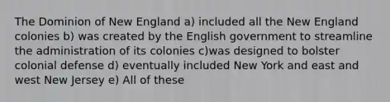 The Dominion of New England a) included all the New England colonies b) was created by the English government to streamline the administration of its colonies c)was designed to bolster colonial defense d) eventually included New York and east and west New Jersey e) All of these