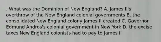 . What was the Dominion of New England? A. James II's overthrow of the New England colonial governments B. the consolidated New England colony James II created C. Governor Edmund Andros's colonial government in New York D. the excise taxes New England colonists had to pay to James II