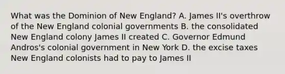 What was the Dominion of New England? A. James II's overthrow of the New England colonial governments B. the consolidated New England colony James II created C. Governor Edmund Andros's colonial government in New York D. the excise taxes New England colonists had to pay to James II