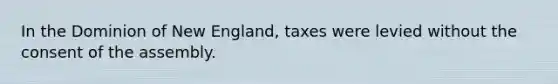 In the Dominion of New England, taxes were levied without the consent of the assembly.