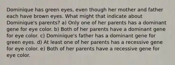 Dominique has green eyes, even though her mother and father each have brown eyes. What might that indicate about Dominique's parents? a) Only one of her parents has a dominant gene for eye color. b) Both of her parents have a dominant gene for eye color. c) Dominique's father has a dominant gene for green eyes. d) At least one of her parents has a recessive gene for eye color. e) Both of her parents have a recessive gene for eye color.