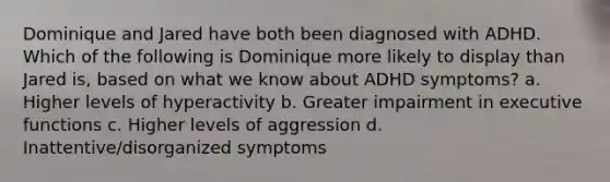 Dominique and Jared have both been diagnosed with ADHD. Which of the following is Dominique more likely to display than Jared is, based on what we know about ADHD symptoms? a. Higher levels of hyperactivity b. Greater impairment in executive functions c. Higher levels of aggression d. Inattentive/disorganized symptoms