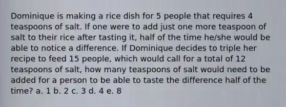 Dominique is making a rice dish for 5 people that requires 4 teaspoons of salt. If one were to add just one more teaspoon of salt to their rice after tasting it, half of the time he/she would be able to notice a difference. If Dominique decides to triple her recipe to feed 15 people, which would call for a total of 12 teaspoons of salt, how many teaspoons of salt would need to be added for a person to be able to taste the difference half of the time? a. 1 b. 2 c. 3 d. 4 e. 8