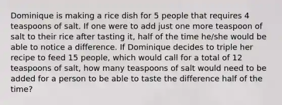 Dominique is making a rice dish for 5 people that requires 4 teaspoons of salt. If one were to add just one more teaspoon of salt to their rice after tasting it, half of the time he/she would be able to notice a difference. If Dominique decides to triple her recipe to feed 15 people, which would call for a total of 12 teaspoons of salt, how many teaspoons of salt would need to be added for a person to be able to taste the difference half of the time?