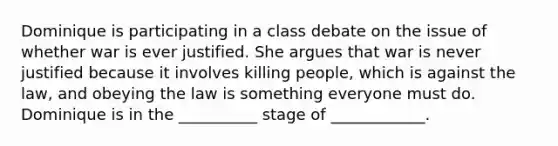 Dominique is participating in a class debate on the issue of whether war is ever justified. She argues that war is never justified because it involves killing people, which is against the law, and obeying the law is something everyone must do. Dominique is in the __________ stage of ____________.