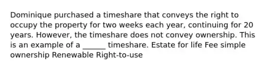 Dominique purchased a timeshare that conveys the right to occupy the property for two weeks each year, continuing for 20 years. However, the timeshare does not convey ownership. This is an example of a ______ timeshare. Estate for life Fee simple ownership Renewable Right-to-use