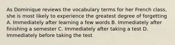 As Dominique reviews the vocabulary terms for her French class, she is most likely to experience the greatest degree of forgetting A. Immediately after learning a few words B. Immediately after finishing a semester C. Immediately after taking a test D. Immediately before taking the test