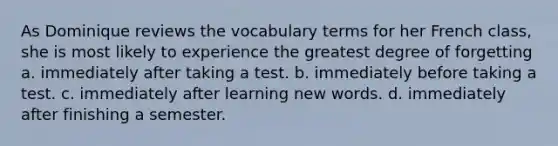 As Dominique reviews the vocabulary terms for her French class, she is most likely to experience the greatest degree of forgetting a. immediately after taking a test. b. immediately before taking a test. c. immediately after learning new words. d. immediately after finishing a semester.