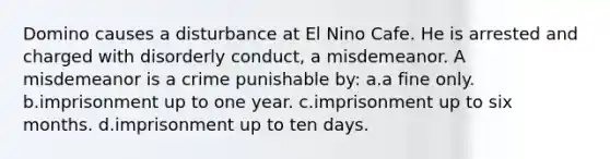 Domino causes a disturbance at El Nino Cafe. He is arrested and charged with disorderly conduct, a misdemeanor. A misdemeanor is a crime punishable by: a.a fine only. b.imprisonment up to one year. c.imprisonment up to six months. d.imprisonment up to ten days.