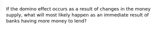 If the domino effect occurs as a result of changes in the money supply, what will most likely happen as an immediate result of banks having more money to lend?