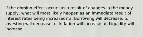 If the domino effect occurs as a result of changes in the money supply, what will most likely happen as an immediate result of interest rates being increased? a. Borrowing will decrease. b. Investing will decrease. c. Inflation will increase. d. Liquidity will increase.