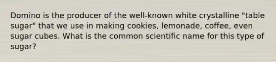 Domino is the producer of the well-known white crystalline "table sugar" that we use in making cookies, lemonade, coffee, even sugar cubes. What is the common scientific name for this type of sugar?