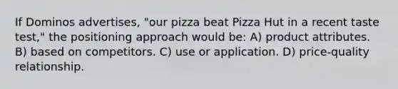 If Dominos advertises, "our pizza beat Pizza Hut in a recent taste test," the positioning approach would be: A) product attributes. B) based on competitors. C) use or application. D) price-quality relationship.