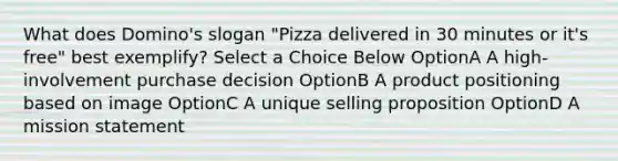 What does Domino's slogan "Pizza delivered in 30 minutes or it's free" best exemplify? Select a Choice Below OptionA A high-involvement purchase decision OptionB A product positioning based on image OptionC A unique selling proposition OptionD A mission statement