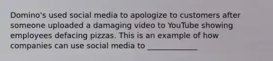 Domino's used social media to apologize to customers after someone uploaded a damaging video to YouTube showing employees defacing pizzas. This is an example of how companies can use social media to _____________