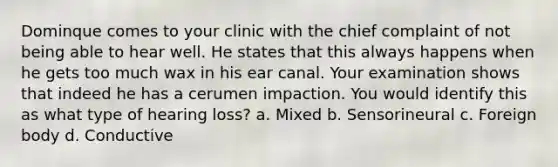 Dominque comes to your clinic with the chief complaint of not being able to hear well. He states that this always happens when he gets too much wax in his ear canal. Your examination shows that indeed he has a cerumen impaction. You would identify this as what type of hearing loss? a. Mixed b. Sensorineural c. Foreign body d. Conductive