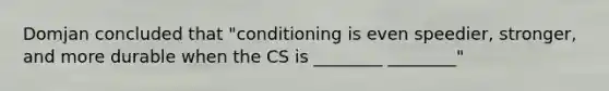 Domjan concluded that "conditioning is even speedier, stronger, and more durable when the CS is ________ ________"