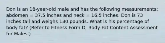 Don is an 18-year-old male and has the following measurements: abdomen = 37.5 inches and neck = 16.5 inches. Don is 73 inches tall and weighs 180 pounds. What is his percentage of body fat? (Refer to Fitness Form D, Body Fat Content Assessment for Males.)