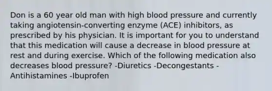 Don is a 60 year old man with high blood pressure and currently taking angiotensin-converting enzyme (ACE) inhibitors, as prescribed by his physician. It is important for you to understand that this medication will cause a decrease in blood pressure at rest and during exercise. Which of the following medication also decreases blood pressure? -Diuretics -Decongestants -Antihistamines -Ibuprofen