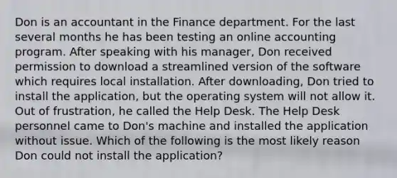 Don is an accountant in the Finance department. For the last several months he has been testing an online accounting program. After speaking with his manager, Don received permission to download a streamlined version of the software which requires local installation. After downloading, Don tried to install the application, but the operating system will not allow it. Out of frustration, he called the Help Desk. The Help Desk personnel came to Don's machine and installed the application without issue. Which of the following is the most likely reason Don could not install the application?