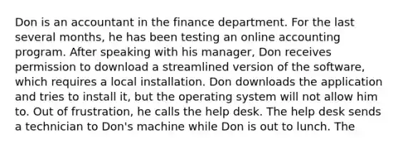 Don is an accountant in the finance department. For the last several months, he has been testing an online accounting program. After speaking with his manager, Don receives permission to download a streamlined version of the software, which requires a local installation. Don downloads the application and tries to install it, but the operating system will not allow him to. Out of frustration, he calls the help desk. The help desk sends a technician to Don's machine while Don is out to lunch. The