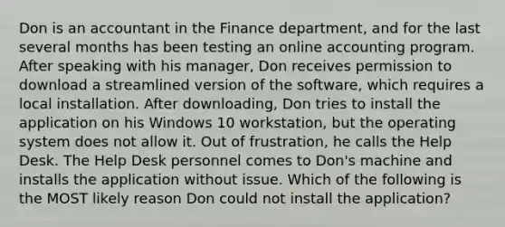 Don is an accountant in the Finance department, and for the last several months has been testing an online accounting program. After speaking with his manager, Don receives permission to download a streamlined version of the software, which requires a local installation. After downloading, Don tries to install the application on his Windows 10 workstation, but the operating system does not allow it. Out of frustration, he calls the Help Desk. The Help Desk personnel comes to Don's machine and installs the application without issue. Which of the following is the MOST likely reason Don could not install the application?