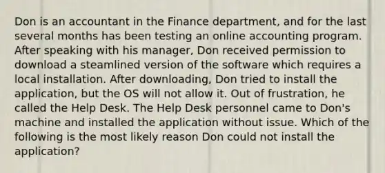 Don is an accountant in the Finance department, and for the last several months has been testing an online accounting program. After speaking with his manager, Don received permission to download a steamlined version of the software which requires a local installation. After downloading, Don tried to install the application, but the OS will not allow it. Out of frustration, he called the Help Desk. The Help Desk personnel came to Don's machine and installed the application without issue. Which of the following is the most likely reason Don could not install the application?