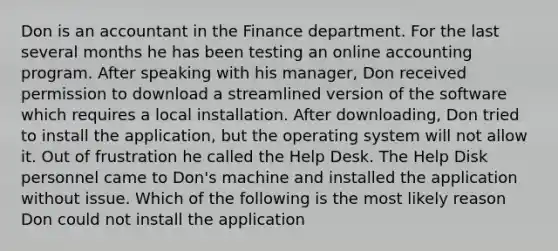 Don is an accountant in the Finance department. For the last several months he has been testing an online accounting program. After speaking with his manager, Don received permission to download a streamlined version of the software which requires a local installation. After downloading, Don tried to install the application, but the operating system will not allow it. Out of frustration he called the Help Desk. The Help Disk personnel came to Don's machine and installed the application without issue. Which of the following is the most likely reason Don could not install the application